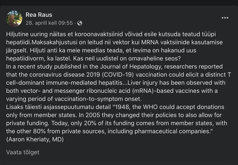 Kuvatõmmis Rea Rausi postitusest: «Hiljutine uuring näitas et koroonavaktsiinid võivad esile kutsuda teatud tüüpi hepatiidi.Maksakahjustusi on leitud nii vektor kui MRNA vaktsiinide kasutamise järgselt. Hiljuti anti ka meie meedias teada, et levima on hakanud uus hepatiidivorm, ka lastel. Kas neil uudistel on omavaheline seos?
In a recent study published in the Journal of Hepatology, researchers reported that the coronavirus disease 2019 (COVID-19) vaccination could elicit a distinct T cell-dominant immune-mediated hepatitis...Liver injury has been observed with both vector- and messenger ribonucleic acid (mRNA)-based vaccines with a varying period of vaccination-to-symptom onset.
Lisaks täiesti asjassepuutumatu detail "1948, the WHO could accept donations only from member states. In 2005 they changed their policies to also allow for private funding. Today, only 20% of its funding comes from member states, with the other 80% from private sources, including pharmaceutical companies." (Aaron Kheriaty, MD)»